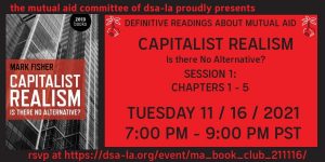 The Mutual Aid Committee Proudly Presents - Definitive Readings about Mutual Aid - Capitalist Realism - Is there no alternative? - Session 1: Chapters 1-5 - Tuesday 11/16/21 7:00 PM to 9:00 PM PST - RSVP at: https://dsa-la.org/event/ma_book_club_211116/