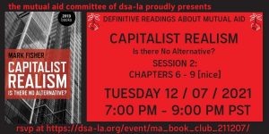 The Mutual Aid Committee of DSA-LA Proudly Presents - Definitive Readings about Mutual Aid - Capitalist Realism - Is there No Alternative? - Session 2: Chapters 6-9 [nice] - Tuesday 12/07/21 7:00 PM - 9:00 PM PST - RSVP at: https://dsa-la.org/event/ma_book_club_211207/